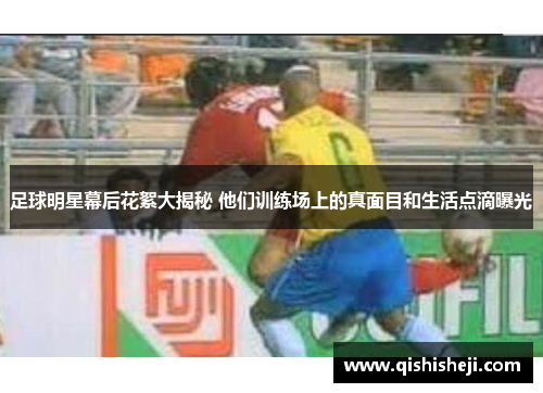 足球明星幕后花絮大揭秘 他们训练场上的真面目和生活点滴曝光
