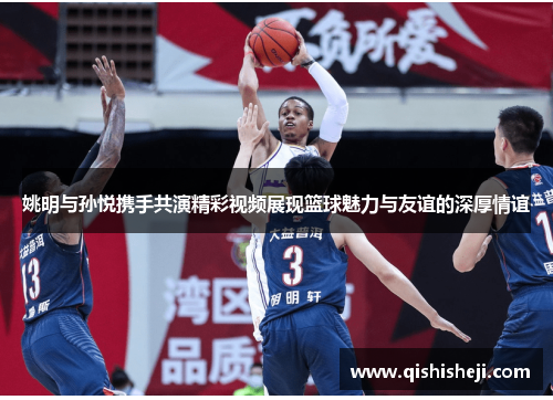姚明与孙悦携手共演精彩视频展现篮球魅力与友谊的深厚情谊