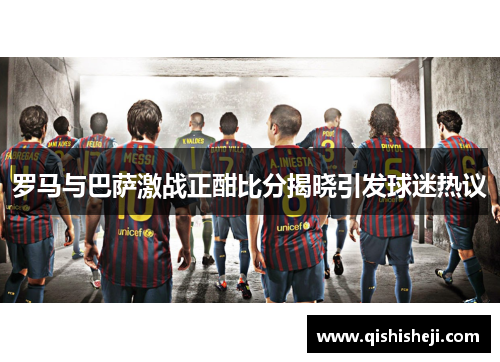 罗马与巴萨激战正酣比分揭晓引发球迷热议